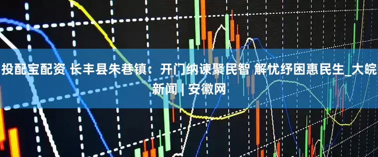 投配宝配资 长丰县朱巷镇：开门纳谏聚民智 解忧纾困惠民生_大皖新闻 | 安徽网