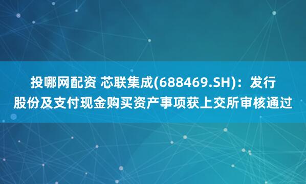 投哪网配资 芯联集成(688469.SH)：发行股份及支付现金购买资产事项获上交所审核通过