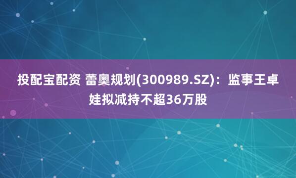 投配宝配资 蕾奥规划(300989.SZ)：监事王卓娃拟减持不超36万股