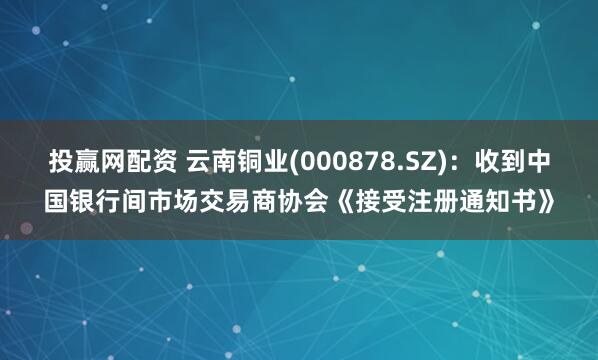 投赢网配资 云南铜业(000878.SZ)：收到中国银行间市场交易商协会《接受注册通知书》