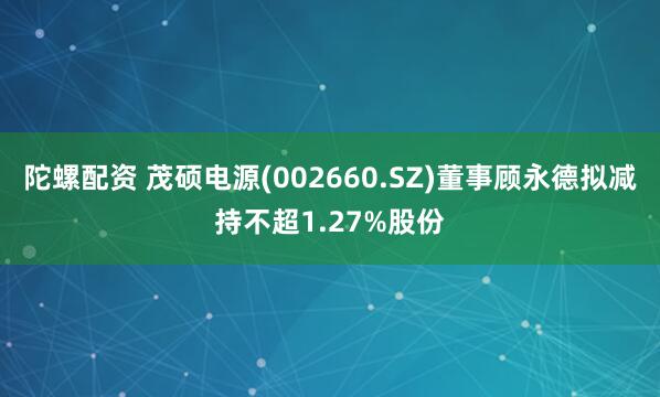 陀螺配资 茂硕电源(002660.SZ)董事顾永德拟减持不超1.27%股份
