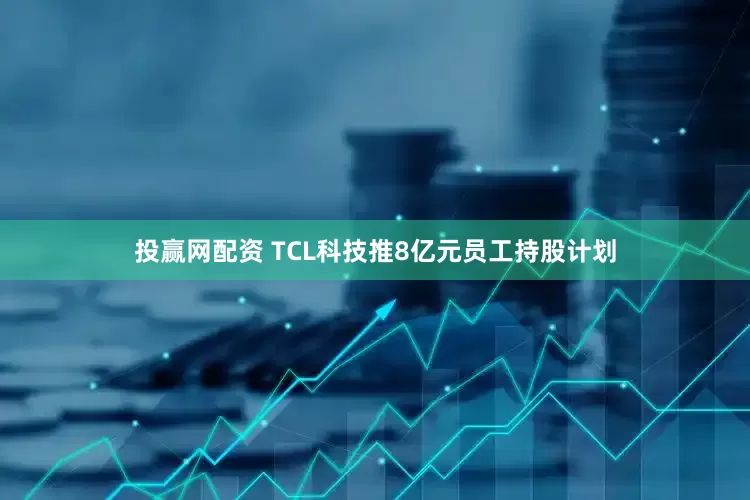 投赢网配资 TCL科技推8亿元员工持股计划