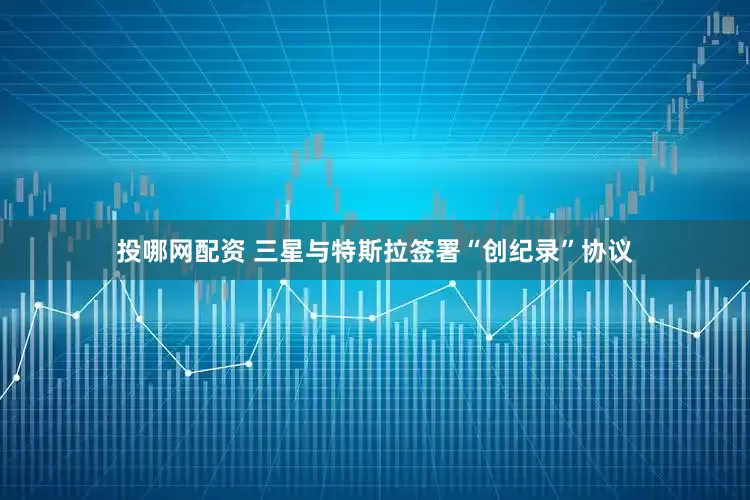 投哪网配资 三星与特斯拉签署“创纪录”协议