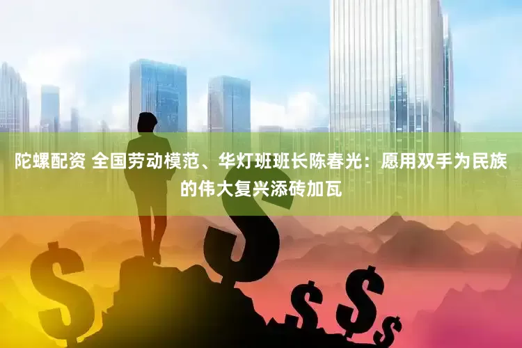 陀螺配资 全国劳动模范、华灯班班长陈春光：愿用双手为民族的伟大复兴添砖加瓦