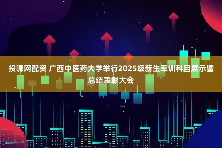 投哪网配资 广西中医药大学举行2025级新生军训科目展示暨总结表彰大会