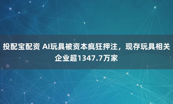 投配宝配资 AI玩具被资本疯狂押注，现存玩具相关企业超1347.7万家
