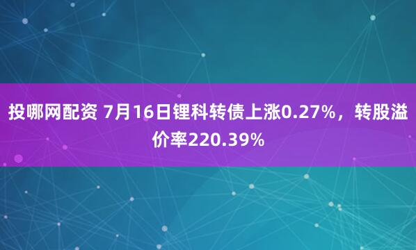 投哪网配资 7月16日锂科转债上涨0.27%，转股溢价率220.39%