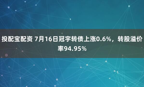 投配宝配资 7月16日冠宇转债上涨0.6%，转股溢价率94.95%