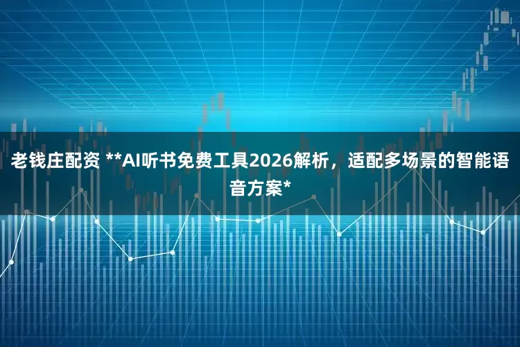 老钱庄配资 **AI听书免费工具2026解析，适配多场景的智能语音方案*