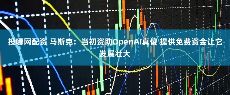 投哪网配资 马斯克：当初资助OpenAI真傻 提供免费资金让它发展壮大