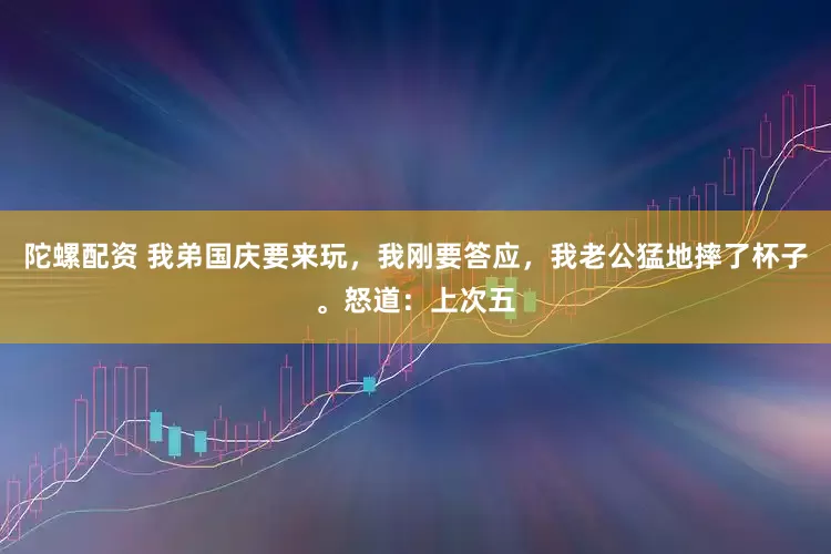 陀螺配资 我弟国庆要来玩，我刚要答应，我老公猛地摔了杯子。怒道：上次五