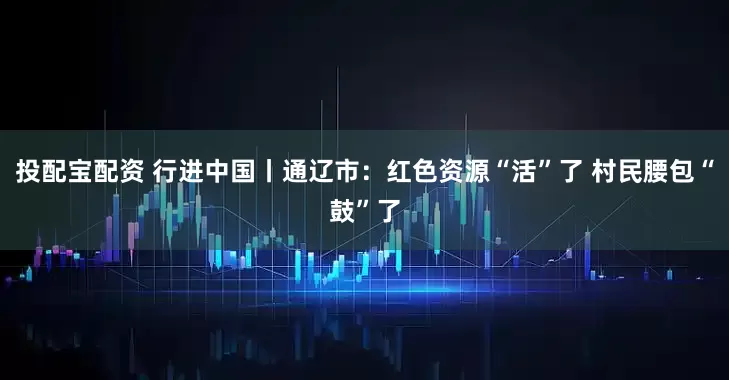 投配宝配资 行进中国丨通辽市：红色资源“活”了 村民腰包“鼓”了
