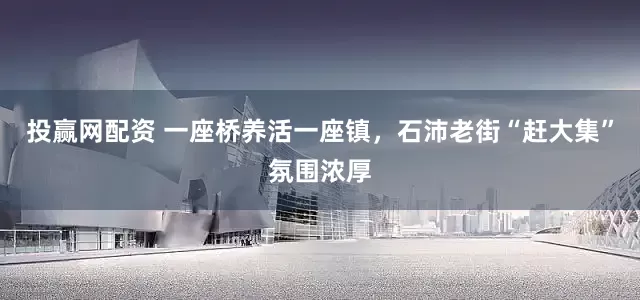 投赢网配资 一座桥养活一座镇，石沛老街“赶大集”氛围浓厚