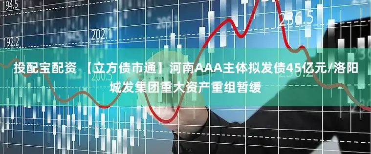 投配宝配资 【立方债市通】河南AAA主体拟发债45亿元/洛阳城发集团重大资产重组暂缓