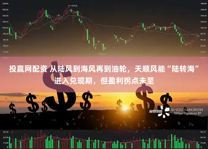 投赢网配资 从陆风到海风再到油轮，天顺风能“陆转海”进入兑现期，但盈利拐点未至